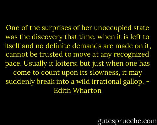 One of the surprises of her unoccupied state was the discovery that time, when it is left to itself and no definite demands are made on it, cannot be trusted to move at any recognized pace. Usually it loiters; but just when one has come to count upon its slowness, it may suddenly break into a wild irrational gallop. - Edith Wharton
