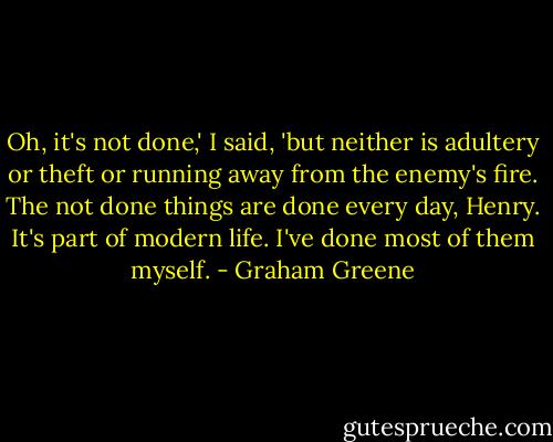 Oh, it's not done,' I said, 'but neither is adultery or theft or running away from the enemy's fire. The not done things are done every day, Henry. It's part of modern life. I've done most of them myself. - Graham Greene