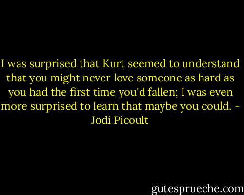 I was surprised that Kurt seemed to understand that you might never love someone as hard as you had the first time you'd fallen; I was even more surprised to learn that maybe you could. - Jodi Picoult
