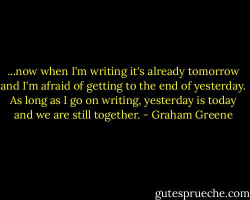 ...now when I'm writing it's already tomorrow and I'm afraid of getting to the end of yesterday. As long as I go on writing, yesterday is today and we are still together. - Graham Greene