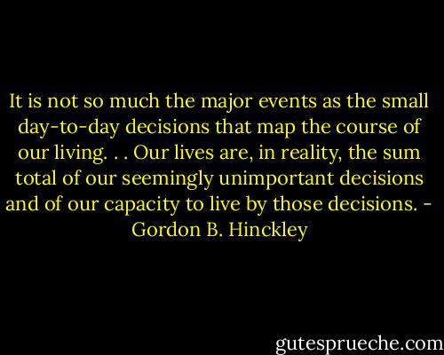 It is not so much the major events as the small day-to-day decisions that map the course of our living. . . Our lives are, in reality, the sum total of our seemingly unimportant decisions and of our capacity to live by those decisions. - Gordon B. Hinckley