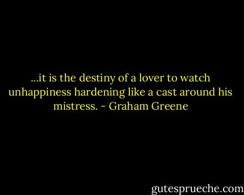 ...it is the destiny of a lover to watch unhappiness hardening like a cast around his mistress. - Graham Greene