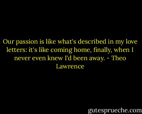 Our passion is like what's described in my love letters: it's like coming home, finally, when I never even knew I'd been away. - Theo Lawrence
