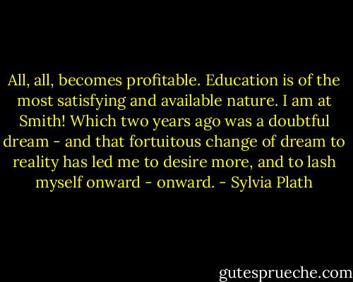All, all, becomes profitable. Education is of the most satisfying and available nature. I am at Smith! Which two years ago was a doubtful dream - and that fortuitous change of dream to reality has led me to desire more, and to lash myself onward - onward. - Sylvia Plath