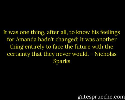 It was one thing, after all, to know his feelings for Amanda hadn't changed; it was another thing entirely to face the future with the certainty that they never would. - Nicholas Sparks