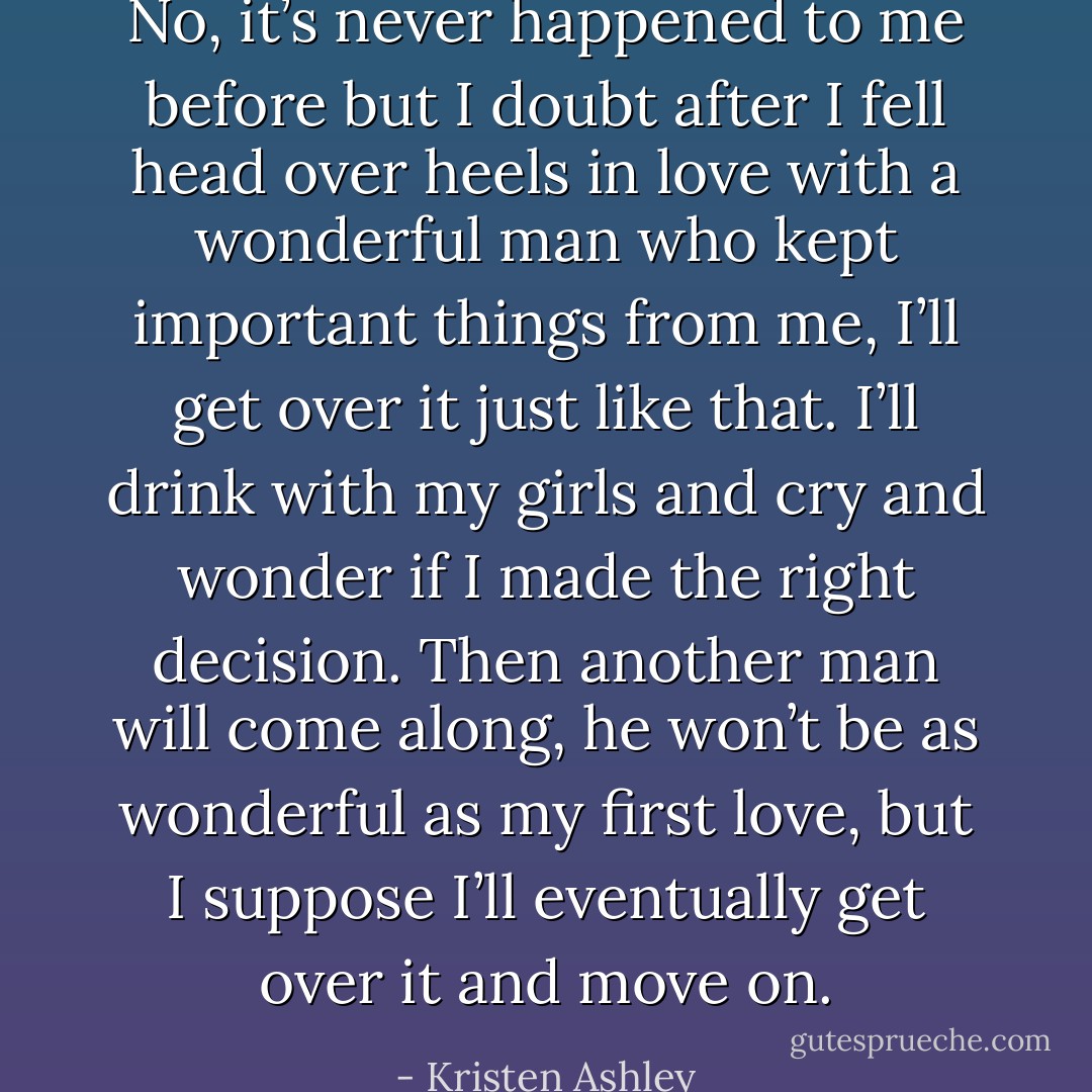 No, it’s never happened to me before but I doubt after I fell head over heels in love with a wonderful man who kept important things from me, I’ll get over it just like that. I’ll drink with my girls and cry and wonder if I made the right decision. Then another man will come along, he won’t be as wonderful as my first love, but I suppose I’ll eventually get over it and move on. - Kristen Ashley