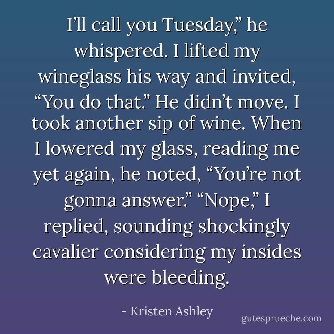 I’ll call you Tuesday,” he whispered. I lifted my wineglass his way and invited, “You do that.” He didn’t move. I took another sip of wine. When I lowered my glass, reading me yet again, he noted, “You’re not gonna answer.” “Nope,” I replied, sounding shockingly cavalier considering my insides were bleeding. - Kristen Ashley