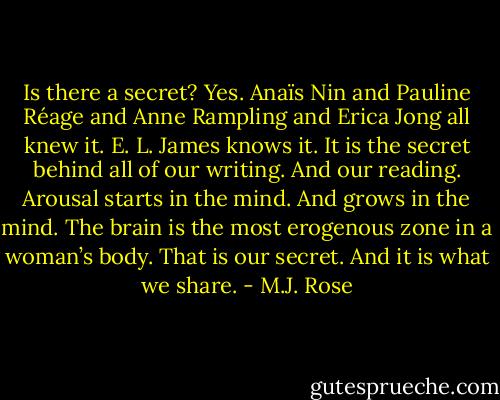 Is there a secret? Yes. Anaïs Nin and Pauline Réage and Anne Rampling and Erica Jong all knew it. E. L. James knows it.<br />It is the secret behind all of our writing. And our reading. Arousal starts in the mind. And grows in the mind. The brain is the most erogenous zone in a woman’s body. That is our secret. And it is what we share. - M.J. Rose