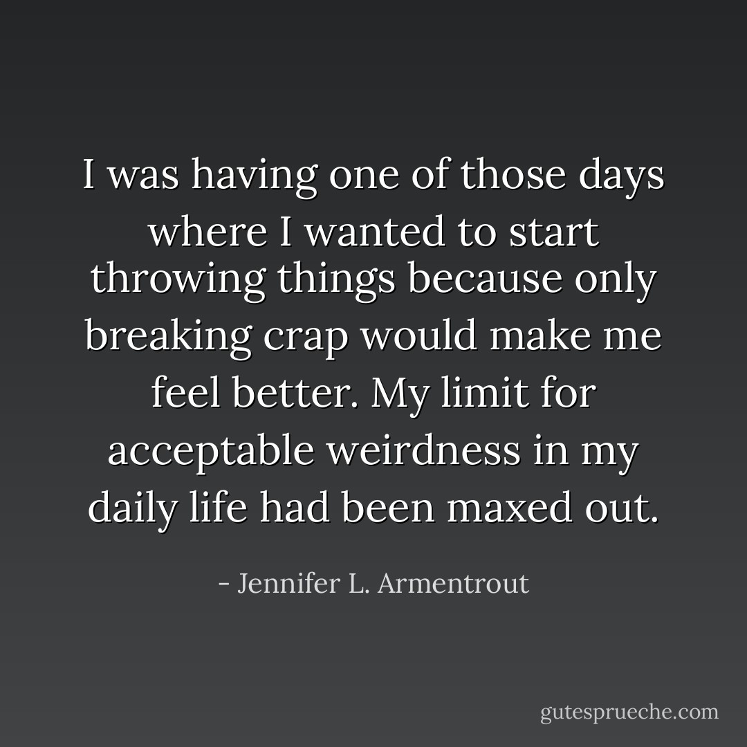I was having one of those days where I wanted to start throwing things because only breaking crap would make me feel better. My limit for acceptable weirdness in my daily life had been<br />maxed out. - Jennifer L. Armentrout