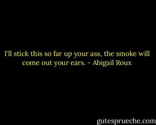 I'll stick this so far up your ass, the smoke will come out your ears. - Abigail Roux