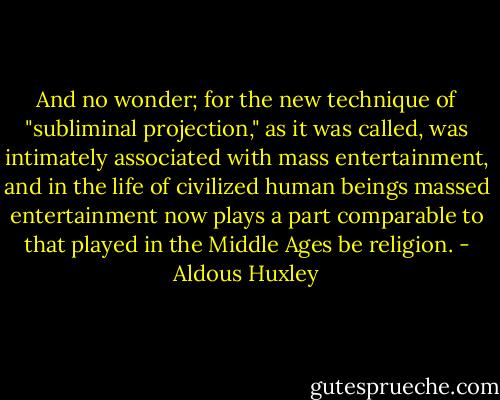 And no wonder; for the new technique of "subliminal projection," as it was called, was intimately associated with mass entertainment, and in the life of civilized human beings massed entertainment now plays a part comparable to that played in the Middle Ages be religion. - Aldous Huxley