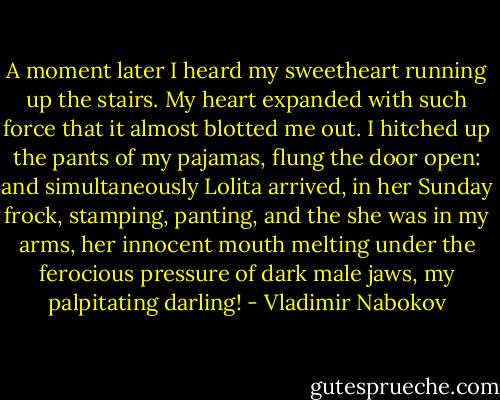 A moment later I heard my sweetheart running up the stairs. My heart expanded with such force that it almost blotted me out. I hitched up the pants of my pajamas, flung the door open: and simultaneously Lolita arrived, in her Sunday frock, stamping, panting, and the she was in my arms, her innocent mouth melting under the ferocious pressure of dark male jaws, my palpitating darling! - Vladimir Nabokov