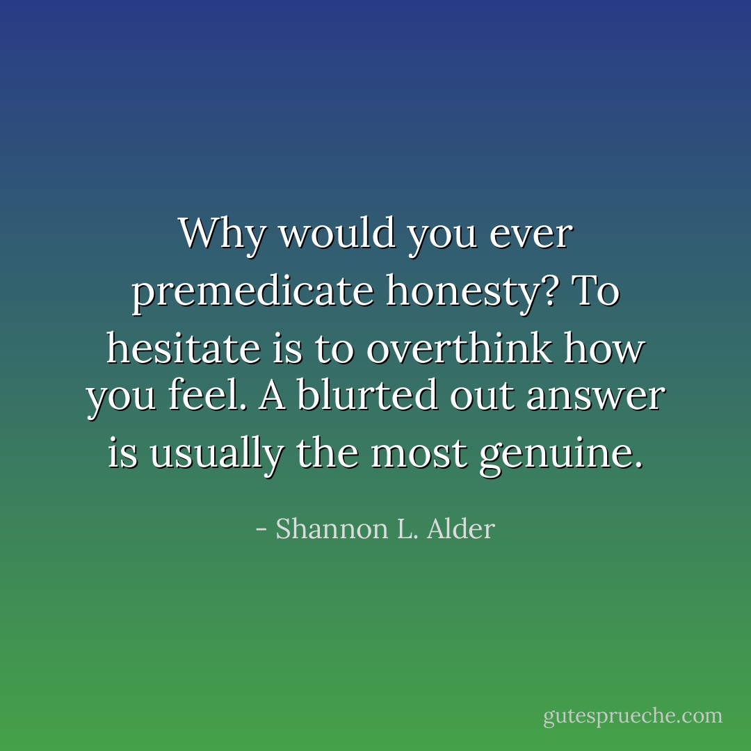 Why would you ever premedicate honesty? To hesitate is to overthink how you feel. A blurted out answer is usually the most genuine. - Shannon L. Alder