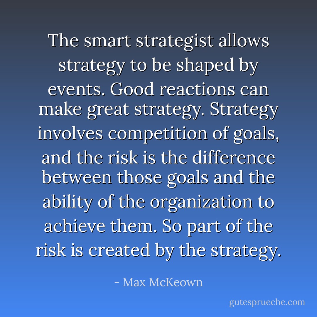The smart strategist allows strategy to be shaped by events. Good reactions can make great strategy. Strategy involves competition of goals, and the risk is the difference between those goals and the ability of the organization to achieve them. So part of the risk is created by the strategy. - Max McKeown