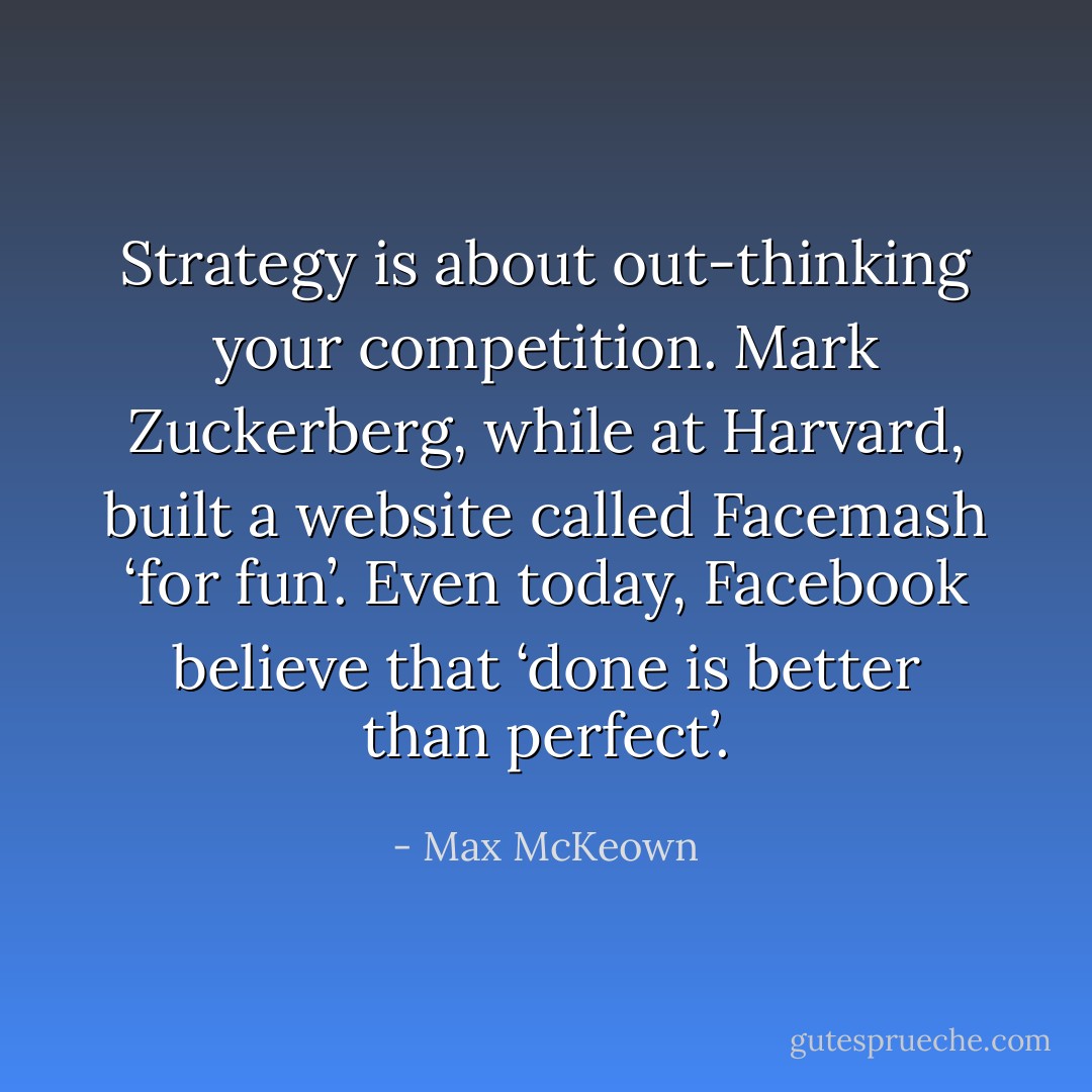 Strategy is about out-thinking your competition. Mark Zuckerberg, while at Harvard, built a website called Facemash ‘for fun’. Even today, Facebook believe that ‘done is better than perfect’. - Max McKeown