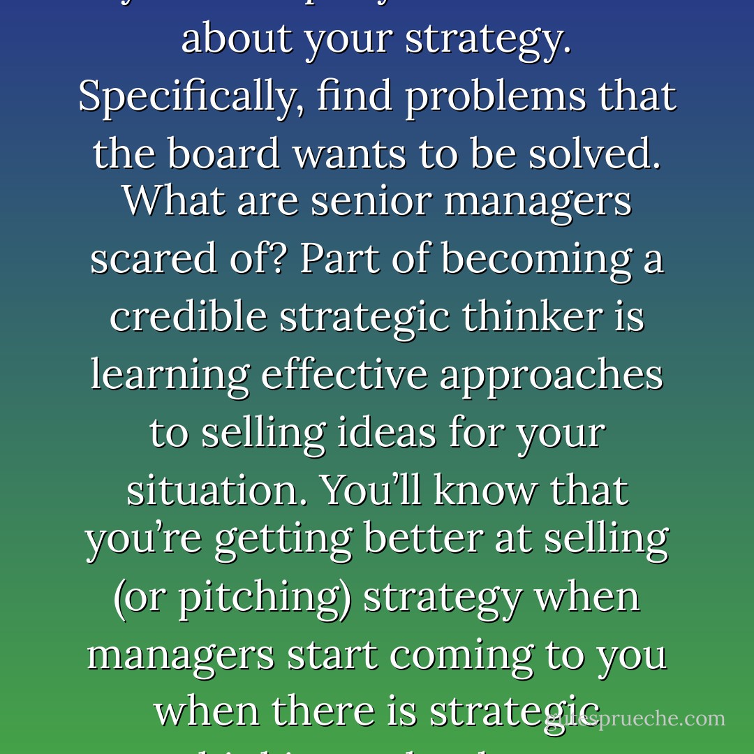 Give serious thought to why your company should care about your strategy. Specifically, find problems that the board wants to be solved. What are senior managers scared of? Part of becoming a credible strategic thinker is learning effective approaches to selling ideas for your situation. You’ll know that you’re getting better at selling (or pitching) strategy when managers start coming to you when there is strategic thinking to be done. - Max McKeown