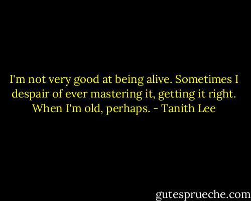 I'm not very good at being alive. Sometimes I despair of ever mastering it, getting it right. When I'm old, perhaps. - Tanith Lee
