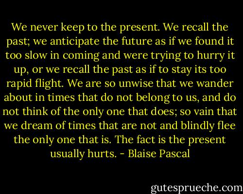 We never keep to the present. We recall the past; we anticipate the future as if we found it too slow in coming and were trying to hurry it up, or we recall the past as if to stay its too rapid flight. We are so unwise that we wander about in times that do not belong to us, and do not think of the only one that does; so vain that we dream of times that are not and blindly flee the only one that is. The fact is the present usually hurts. - Blaise Pascal
