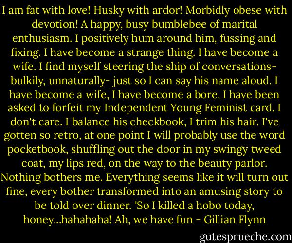 I am fat with love! Husky with ardor! Morbidly obese with devotion! A happy, busy bumblebee of marital enthusiasm. I positively hum around him, fussing and fixing. I have become a strange thing. I have become a wife. I find myself steering the ship of conversations- bulkily, unnaturally- just so I can say his name aloud. I have become a wife, I have become a bore, I have been asked to forfeit my Independent Young Feminist card. I don't care. I balance his checkbook, I trim his hair. I've gotten so retro, at one point I will probably use the word pocketbook, shuffling out the door in my swingy tweed coat, my lips red, on the way to the beauty parlor. Nothing bothers me. Everything seems like it will turn out fine, every bother transformed into an amusing story to be told over dinner. 'So I killed a hobo today, honey...hahahaha! Ah, we have fun - Gillian Flynn