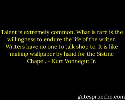 Talent is extremely common. What is rare is the willingness to endure the life of the writer. Writers have no one to talk shop to. It is like making wallpaper by hand for the Sistine Chapel. - Kurt Vonnegut Jr.