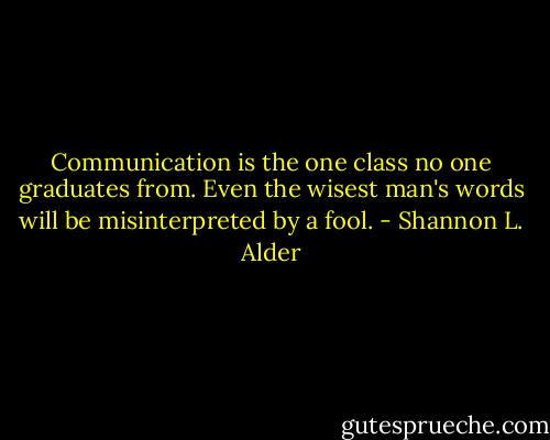Communication is the one class no one graduates from. Even the wisest man's words will be misinterpreted by a fool. - Shannon L. Alder