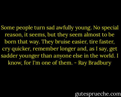 Some people turn sad awfully young. No special reason, it seems, but they seem almost to be born that way. They bruise easier, tire faster, cry quicker, remember longer and, as I say, get sadder younger than anyone else in the world. I know, for I'm one of them. - Ray Bradbury