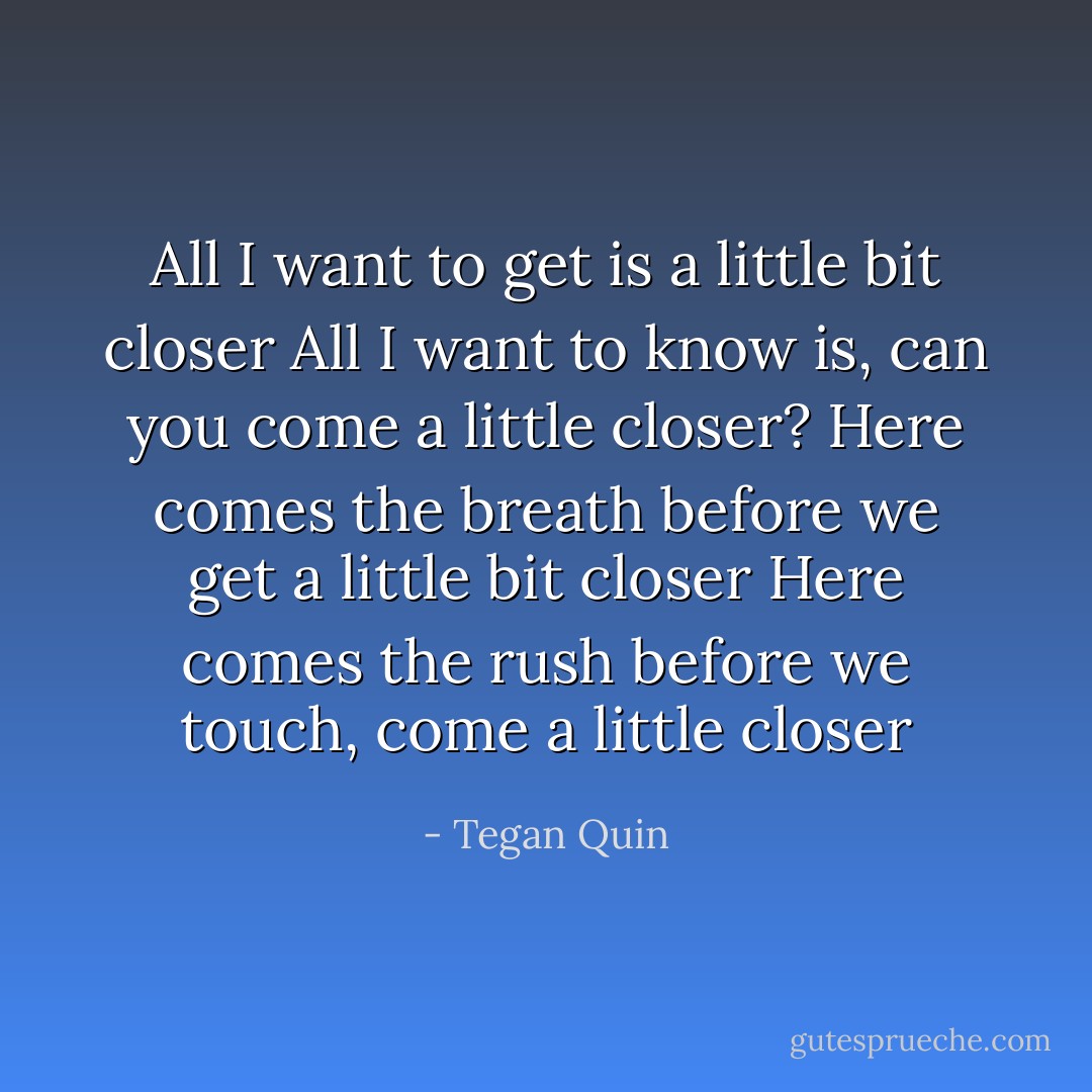 All I want to get is a little bit closer<br />All I want to know is, can you come a little closer?<br />Here comes the breath before we get a little bit closer<br />Here comes the rush before we touch, come a little closer - Tegan Quin
