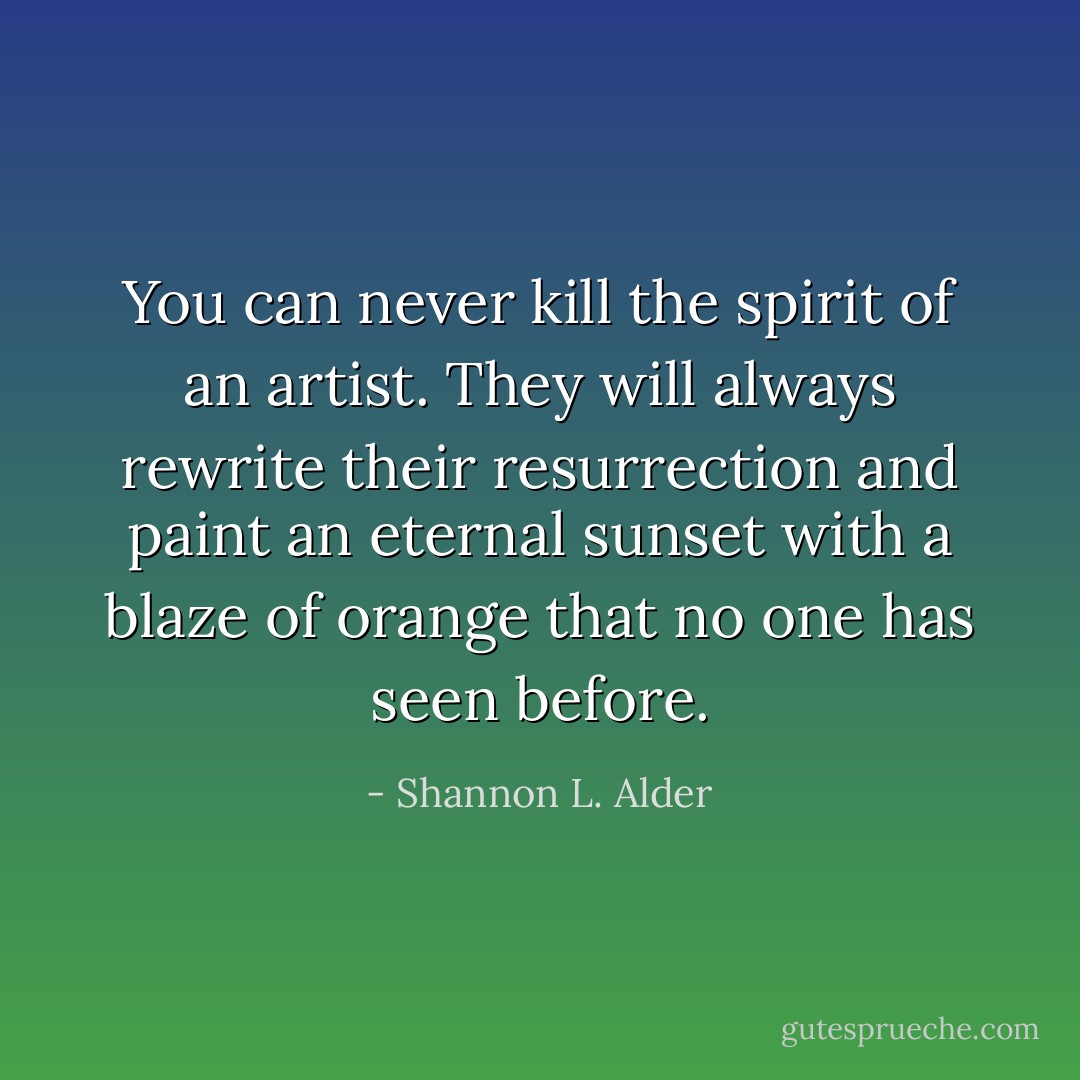 You can never kill the spirit of an artist. They will always rewrite their resurrection and paint an eternal sunset with a blaze of orange that no one has seen before. - Shannon L. Alder