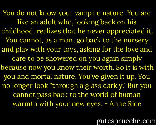 You do not know your vampire nature. You are like an adult who, looking back on his childhood, realizes that he never appreciated it. You cannot, as a man, go back to the nursery and play with your toys, asking for the love and care to be showered on you again simply because now you know their worth. So it is with you and mortal nature. You've given it up. You no longer look "through a glass darkly." But you cannot pass back to the world of human warmth with your new eyes. - Anne Rice