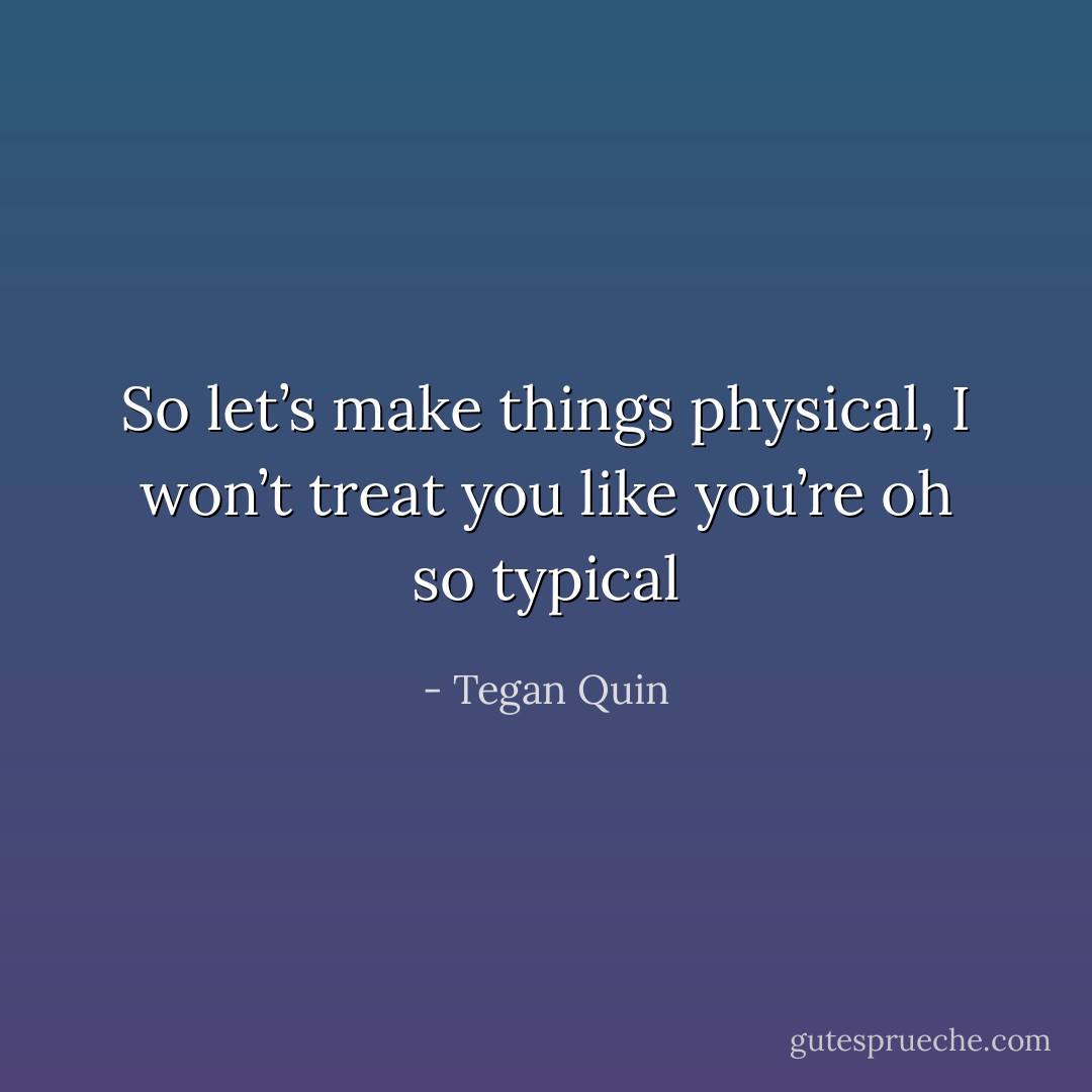 So let’s make things physical,<br />I won’t treat you like you’re oh so typical - Tegan Quin