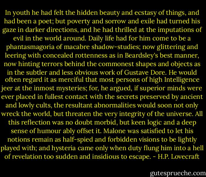 In youth he had felt the hidden beauty and ecstasy of things, and had been a poet; but poverty and sorrow and exile had turned his gaze in darker directions, and he had thrilled at the imputations of evil in the world around. Daily life had for him come to be a phantasmagoria of macabre shadow-studies; now glittering and leering with concealed rottenness as in Beardsley's best manner, now hinting terrors behind the commonest shapes and objects as in the subtler and less obvious work of Gustave Dore. He would often regard it as merciful that most persons of high Intelligence jeer at the inmost mysteries; for, he argued, if superior minds were ever placed in fullest contact with the secrets preserved by ancient and lowly cults, the resultant abnormalities would soon not only wreck the world, but threaten the very integrity of the universe. All this reflection was no doubt morbid, but keen logic and a deep sense of humour ably offset it. Malone was satisfied to let his notions remain as half-spied and forbidden visions to be lightly played with; and hysteria came only when duty flung him into a hell of revelation too sudden and insidious to escape. - H.P. Lovecraft