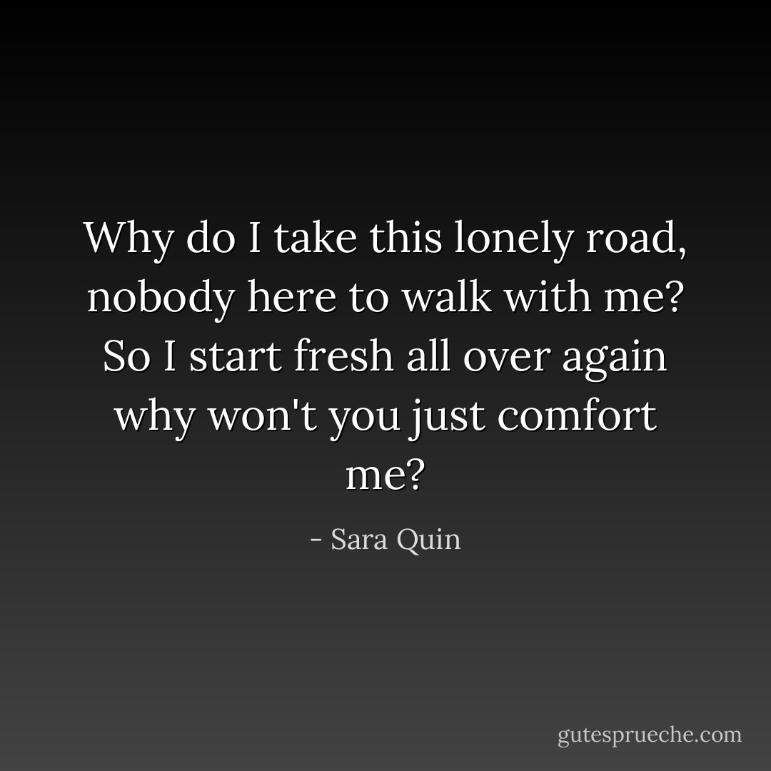 Why do I take this lonely road, nobody here to walk with me? So I start fresh all over again why won't you just comfort me? - Sara Quin