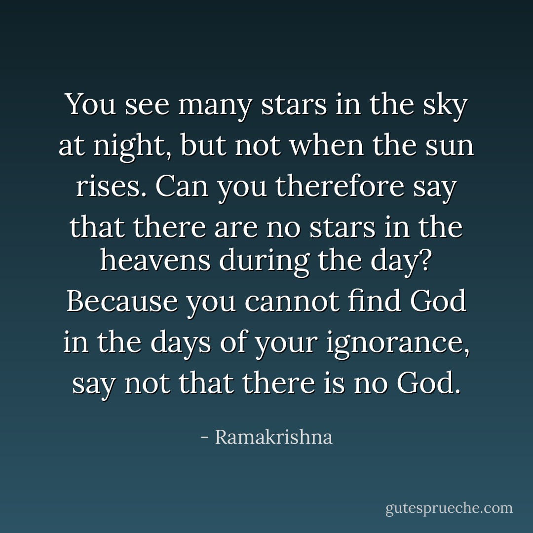 You see many stars in the sky at night, but not when the sun rises. Can you therefore say that there are no stars in the heavens during the day? Because you cannot find God in the days of your ignorance, say not that there is no God. - Ramakrishna