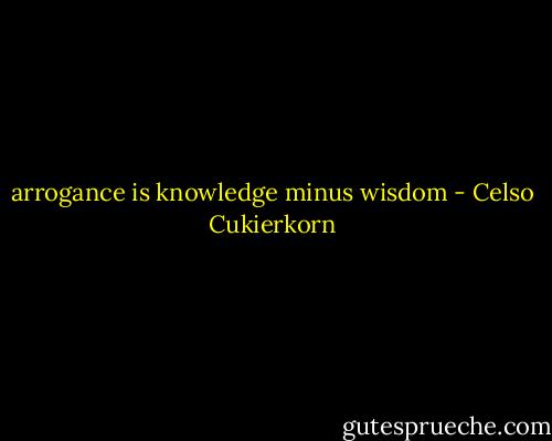 arrogance is knowledge minus wisdom - Celso Cukierkorn