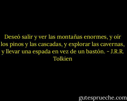Deseó salir y ver las montañas enormes, y oír los pinos y las cascadas, y explorar las cavernas, y llevar una espada en vez de un bastón. - J.R.R. Tolkien
