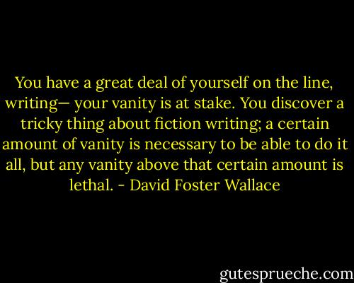 You have a great deal of yourself on the line, writing— your vanity is at stake. You discover a tricky thing about fiction writing; a certain amount of vanity is necessary to be able to do it all, but any vanity above that certain amount is lethal. - David Foster Wallace