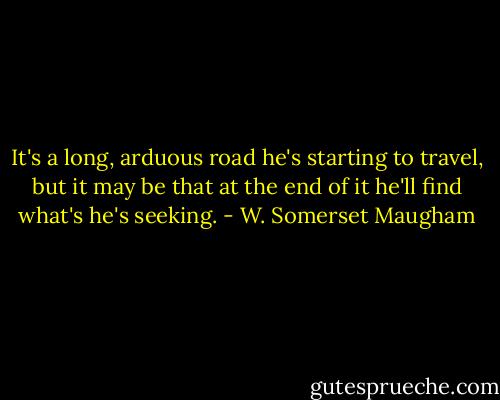 It's a long, arduous road he's starting to travel, but it may be that at the end of it he'll find what's he's seeking. - W. Somerset Maugham