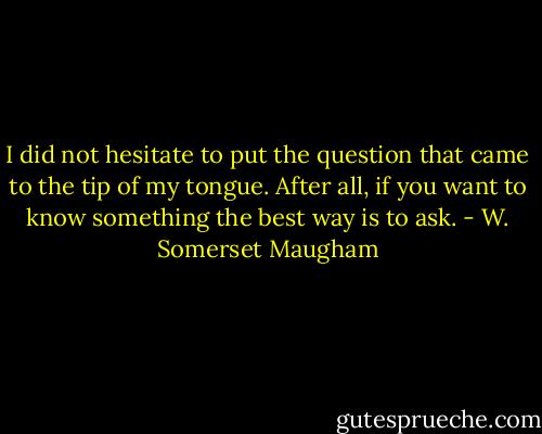 I did not hesitate to put the question that came to the tip of my tongue. After all, if you want to know something the best way is to ask. - W. Somerset Maugham
