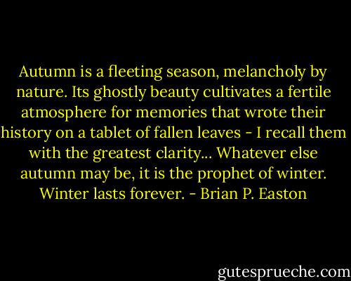 Autumn is a fleeting season, melancholy by nature. Its ghostly beauty cultivates a fertile atmosphere for memories that wrote their history on a tablet of fallen leaves - I recall them with the greatest clarity... Whatever else autumn may be, it is the prophet of winter. Winter lasts forever. - Brian P. Easton