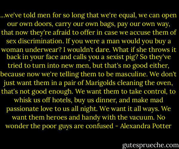 ...we've told men for so long that we're equal, we can open our own doors, carry our own bags, pay our own way, that now they're afraid to offer in case we accuse them of sex discrimination. If you were a man would you buy a woman underwear? I wouldn't dare. What if she throws it back in your face and calls you a sexist pig? So they've tried to turn into new men, but that's no good either, because now we're telling them to be masculine. We don't just want them in a pair of Marigolds cleaning the oven, that's not good enough. We want them to take control, to whisk us off hotels, buy us dinner, and make mad passionate love to us all night. We want it all ways. We want them heroes and handy with the vacuum. No wonder the poor guys are confused - Alexandra Potter