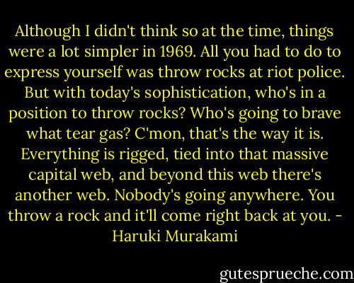 Although I didn't think so at the time, things were a lot simpler in 1969. All you had to do to express yourself was throw rocks at riot police. But with today's sophistication, who's in a position to throw rocks? Who's going to brave what tear gas? C'mon, that's the way it is. Everything is rigged, tied into that massive capital web, and beyond this web there's another web. Nobody's going anywhere. You throw a rock and it'll come right back at you. - Haruki Murakami