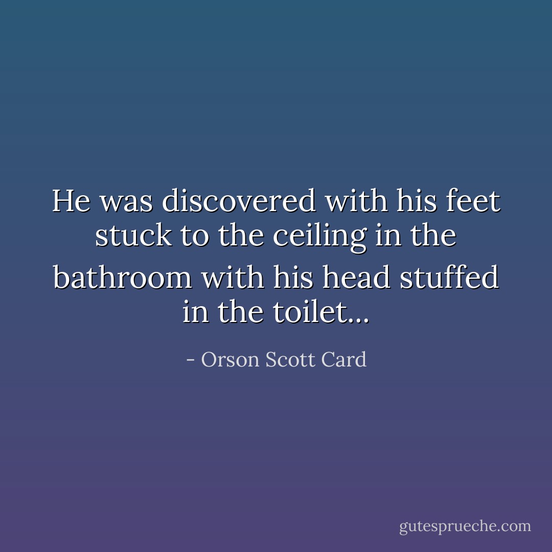 He was discovered with his feet stuck to the ceiling in the bathroom with his head stuffed in the toilet... - Orson Scott Card