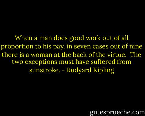 When a man does good work out of all proportion to his pay, in seven cases out of nine there is a woman at the back of the virtue.<br /><br />The two exceptions must have suffered from sunstroke. - Rudyard Kipling