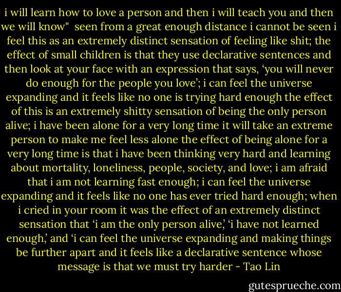 i will learn how to love a person and then i will teach you and then we will know"<br /><br />seen from a great enough distance i cannot be seen<br />i feel this as an extremely distinct sensation<br />of feeling like shit; the effect of small children<br />is that they use declarative sentences and then look at your face<br />with an expression that says, ‘you will never do enough<br />for the people you love’; i can feel the universe expanding<br />and it feels like no one is trying hard enough<br />the effect of this is an extremely shitty sensation<br />of being the only person alive; i have been alone for a very long time<br />it will take an extreme person to make me feel less alone<br />the effect of being alone for a very long time<br />is that i have been thinking very hard and learning<br />about mortality, loneliness, people, society, and love; i am afraid<br />that i am not learning fast enough; i can feel the universe expanding<br />and it feels like no one has ever tried hard enough; when i cried in your room<br />it was the effect of an extremely distinct sensation that ‘i am the only person<br />alive,’ ‘i have not learned enough,’ and ‘i can feel the universe expanding<br />and making things be further apart<br />and it feels like a declarative sentence<br />whose message is that we must try harder - Tao Lin