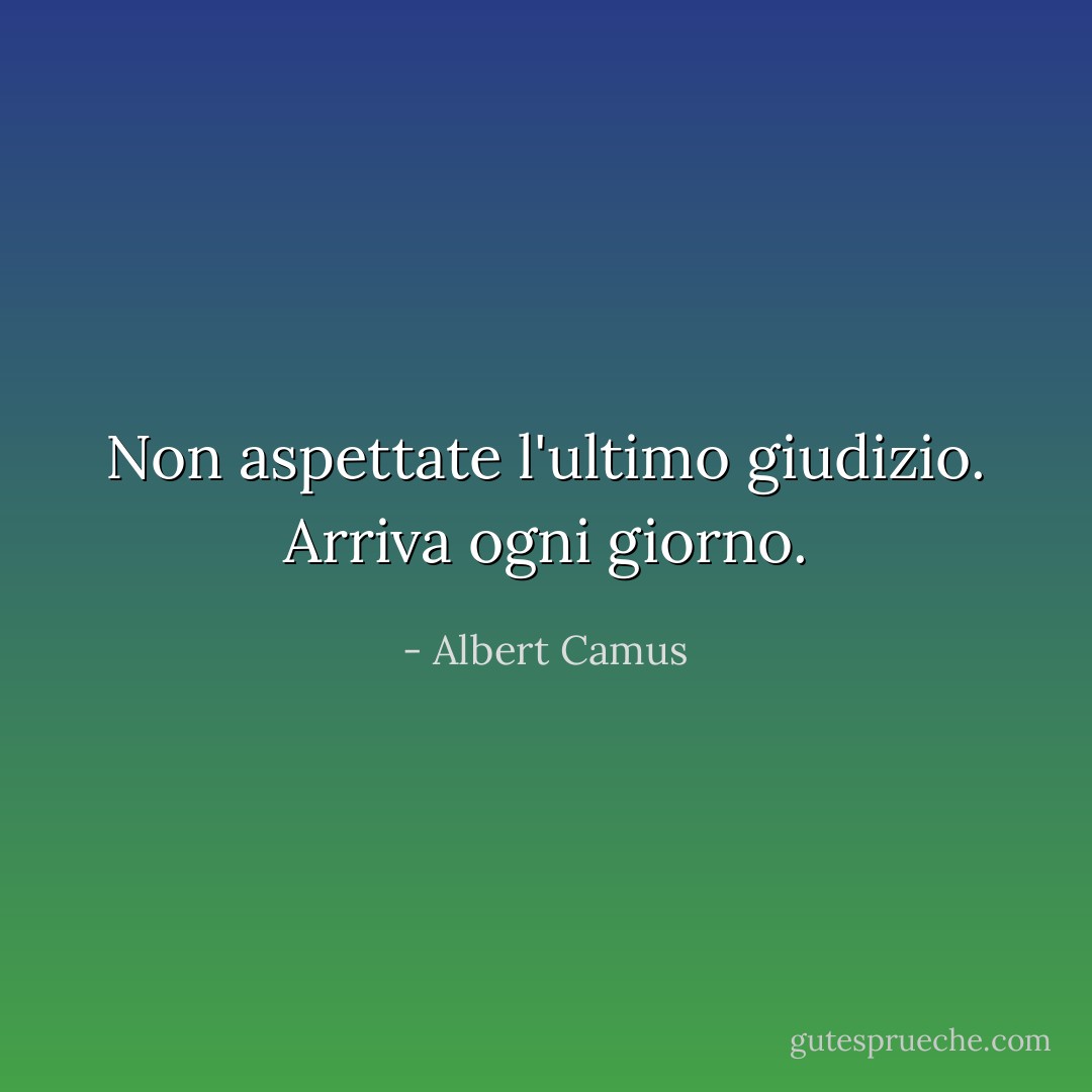 Non aspettate l'ultimo giudizio. Arriva ogni giorno. - Albert Camus
