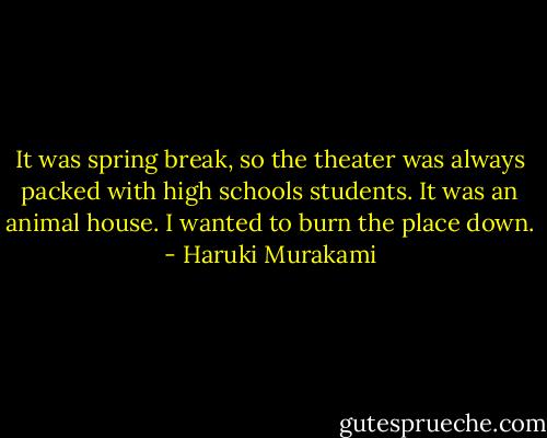 It was spring break, so the theater was always packed with high schools students. It was an animal house. I wanted to burn the place down. - Haruki Murakami