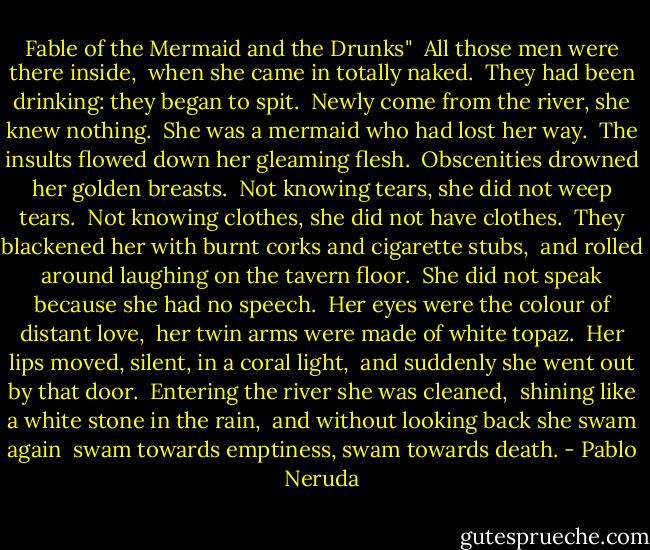 Fable of the Mermaid and the Drunks"<br /><br />All those men were there inside, <br />when she came in totally naked. <br />They had been drinking: they began to spit. <br />Newly come from the river, she knew nothing. <br />She was a mermaid who had lost her way. <br />The insults flowed down her gleaming flesh. <br />Obscenities drowned her golden breasts. <br />Not knowing tears, she did not weep tears. <br />Not knowing clothes, she did not have clothes. <br />They blackened her with burnt corks and cigarette stubs, <br />and rolled around laughing on the tavern floor. <br />She did not speak because she had no speech. <br />Her eyes were the colour of distant love, <br />her twin arms were made of white topaz. <br />Her lips moved, silent, in a coral light, <br />and suddenly she went out by that door. <br />Entering the river she was cleaned, <br />shining like a white stone in the rain, <br />and without looking back she swam again <br />swam towards emptiness, swam towards death. - Pablo Neruda
