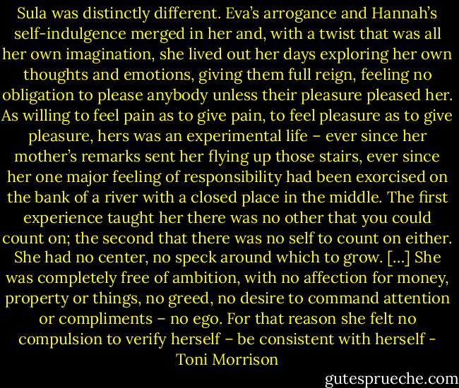 Sula was distinctly different. Eva’s arrogance and Hannah’s self-indulgence merged in her and, with a twist that was all her own imagination, she lived out her days exploring her own thoughts and emotions, giving them full reign, feeling no obligation to please anybody unless their pleasure pleased her. As willing to feel pain as to give pain, to feel pleasure as to give pleasure, hers was an experimental life – ever since her mother’s remarks sent her flying up those stairs, ever since her one major feeling of responsibility had been exorcised on the bank of a river with a closed place in the middle. The first experience taught her there was no other that you could count on; the second that there was no self to count on either. She had no center, no speck around which to grow. […] She was completely free of ambition, with no affection for money, property or things, no greed, no desire to command attention or compliments – no ego. For that reason she felt no compulsion to verify herself – be consistent with herself - Toni Morrison