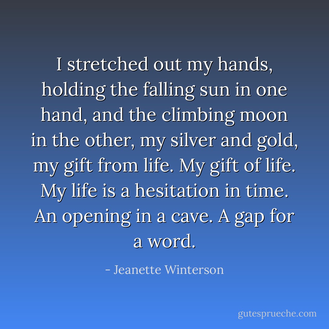 I stretched out my hands, holding the falling sun in one hand, and the climbing moon in the other, my silver and gold, my gift from life. My gift of life. My life is a hesitation in time. An opening in a cave. A gap for a word. - Jeanette Winterson
