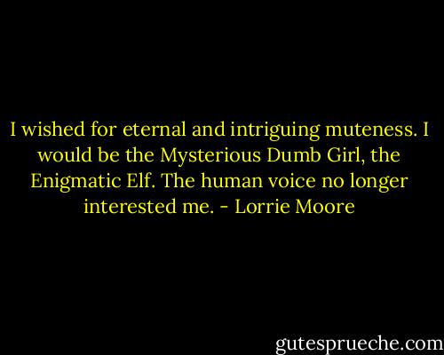 I wished for eternal and intriguing muteness. I would be the Mysterious Dumb Girl, the Enigmatic Elf. The human voice no longer interested me. - Lorrie Moore